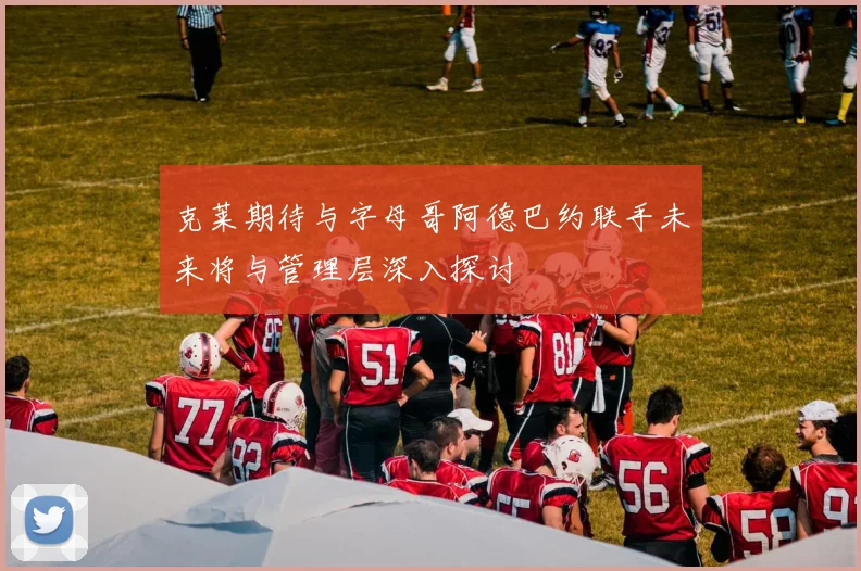 克莱期待与字母哥阿德巴约联手未来将与管理层深入探讨