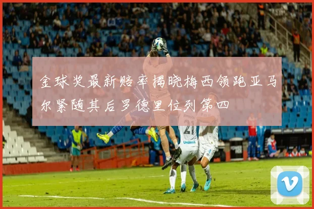 金球奖最新赔率揭晓梅西领跑亚马尔紧随其后罗德里位列第四